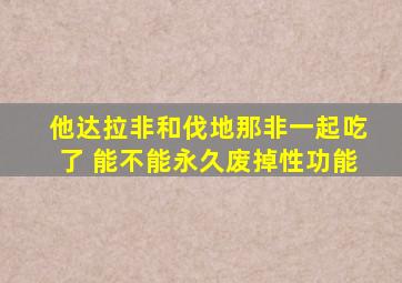 他达拉非和伐地那非一起吃了 能不能永久废掉性功能